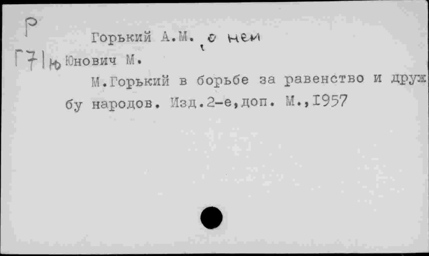 ﻿р
Горький А.М. с Н<с*л
Юнович М.
М.Горький в борьбе за равенство и друж бу народов. Изд.2-е,доп. М.,1957